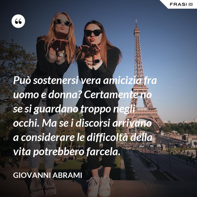 Può sostenersi vera amicizia fra uomo e donna? Certamente no se si guardano troppo negli occhi. Ma se i discorsi arrivano a considerare le difficoltà della vita potrebbero farcela. - Giovanni Abrami