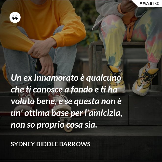 Un ex innamorato è qualcuno che ti conosce a fondo e ti ha voluto bene, e se questa non è un' ottima base per l'amicizia, non so proprio cosa sia. - Sydney Biddle Barrows