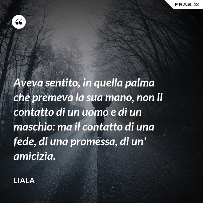 Aveva sentito, in quella palma che premeva la sua mano, non il contatto di un uomo e di un maschio: ma il contatto di una fede, di una promessa, di un' amicizia. - Liala