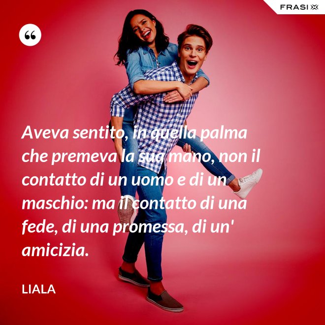 Aveva sentito, in quella palma che premeva la sua mano, non il contatto di un uomo e di un maschio: ma il contatto di una fede, di una promessa, di un' amicizia. - Liala