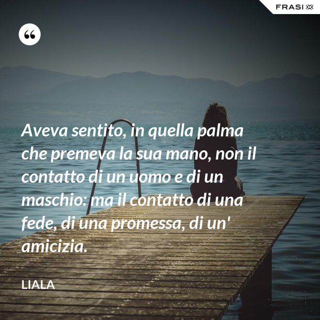 Aveva sentito, in quella palma che premeva la sua mano, non il contatto di un uomo e di un maschio: ma il contatto di una fede, di una promessa, di un' amicizia. - Liala