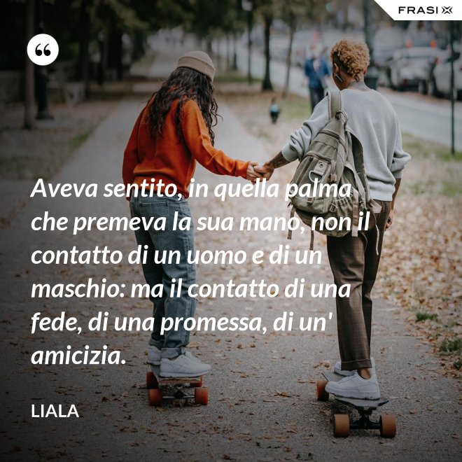 Aveva sentito, in quella palma che premeva la sua mano, non il contatto di un uomo e di un maschio: ma il contatto di una fede, di una promessa, di un' amicizia. - Liala