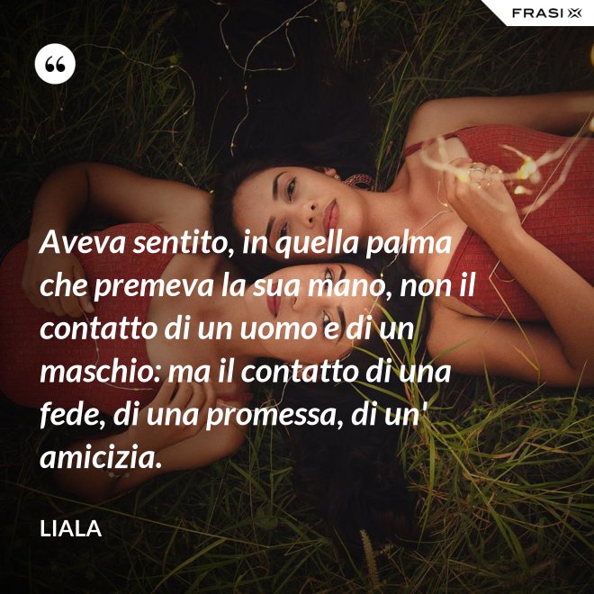 Aveva sentito, in quella palma che premeva la sua mano, non il contatto di un uomo e di un maschio: ma il contatto di una fede, di una promessa, di un' amicizia. - Liala
