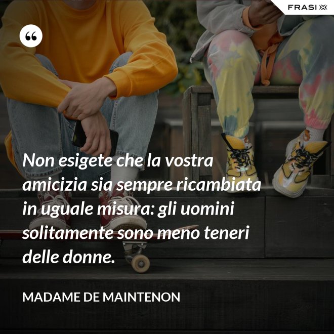 Non esigete che la vostra amicizia sia sempre ricambiata in uguale misura: gli uomini solitamente sono meno teneri delle donne. - Madame de Maintenon