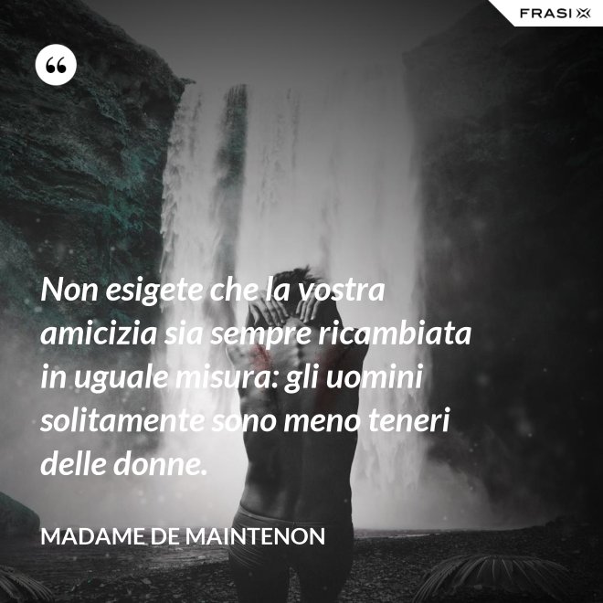 Non esigete che la vostra amicizia sia sempre ricambiata in uguale misura: gli uomini solitamente sono meno teneri delle donne. - Madame de Maintenon