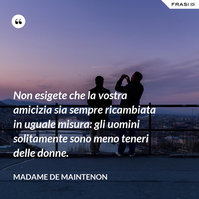 Non esigete che la vostra amicizia sia sempre ricambiata in uguale misura: gli uomini solitamente sono meno teneri delle donne. - Madame de Maintenon