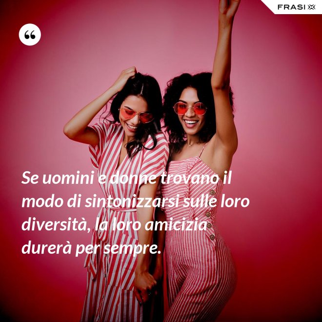 Se uomini e donne trovano il modo di sintonizzarsi sulle loro diversità, la loro amicizia durerà per sempre. - Anonimo