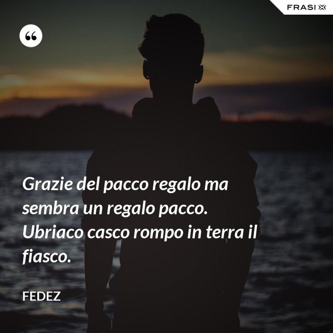 Grazie del pacco regalo ma sembra un regalo pacco. Ubriaco casco rompo in terra il fiasco. - Fedez