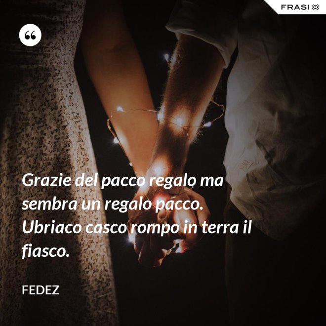 Grazie del pacco regalo ma sembra un regalo pacco. Ubriaco casco rompo in terra il fiasco. - Fedez