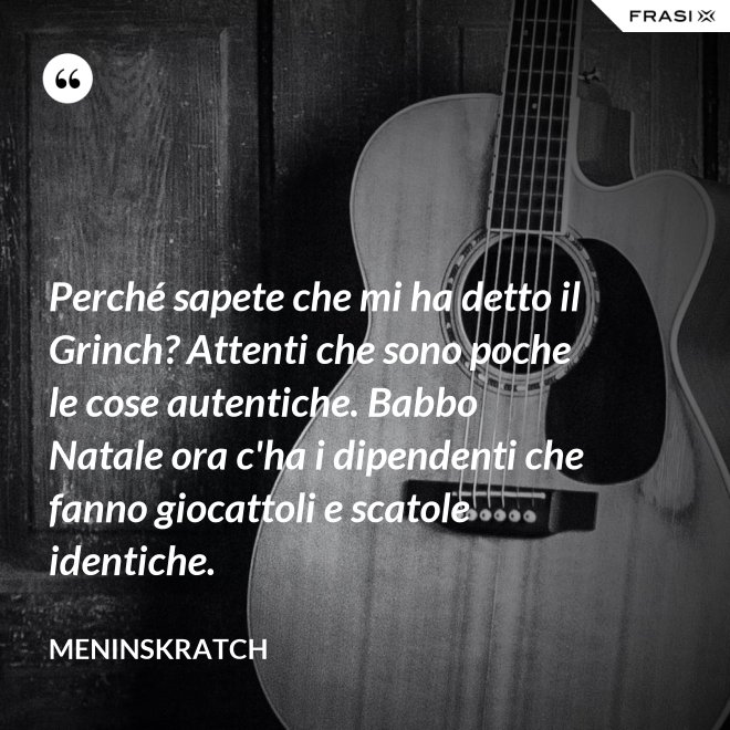 Perché sapete che mi ha detto il Grinch? Attenti che sono poche le cose autentiche. Babbo Natale ora c'ha i dipendenti che fanno giocattoli e scatole identiche. - Meninskratch