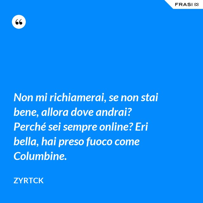 Non mi richiamerai, se non stai bene, allora dove andrai? Perché sei sempre online? Eri bella, hai preso fuoco come Columbine. - Zyrtck
