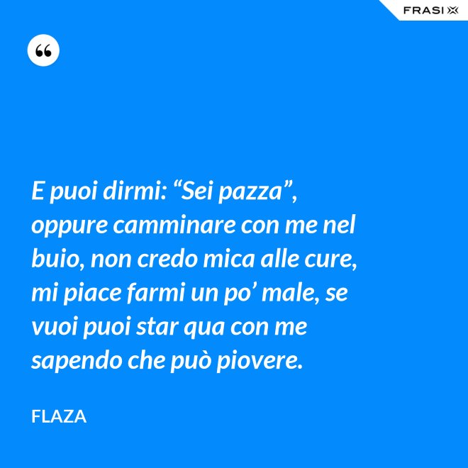 E puoi dirmi: “Sei pazza”, oppure camminare con me nel buio, non credo mica alle cure, mi piace farmi un po’ male, se vuoi puoi star qua con me sapendo che può piovere. - Flaza