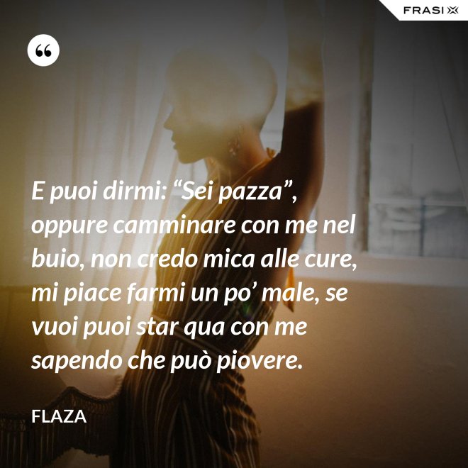 E puoi dirmi: “Sei pazza”, oppure camminare con me nel buio, non credo mica alle cure, mi piace farmi un po’ male, se vuoi puoi star qua con me sapendo che può piovere. - Flaza