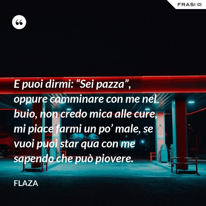 E puoi dirmi: “Sei pazza”, oppure camminare con me nel buio, non credo mica alle cure, mi piace farmi un po’ male, se vuoi puoi star qua con me sapendo che può piovere. - Flaza