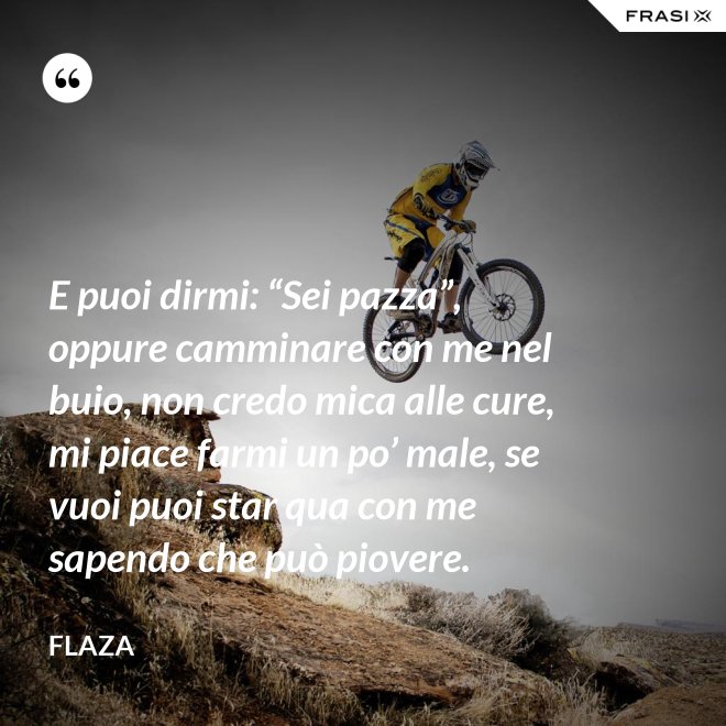 E puoi dirmi: “Sei pazza”, oppure camminare con me nel buio, non credo mica alle cure, mi piace farmi un po’ male, se vuoi puoi star qua con me sapendo che può piovere. - Flaza
