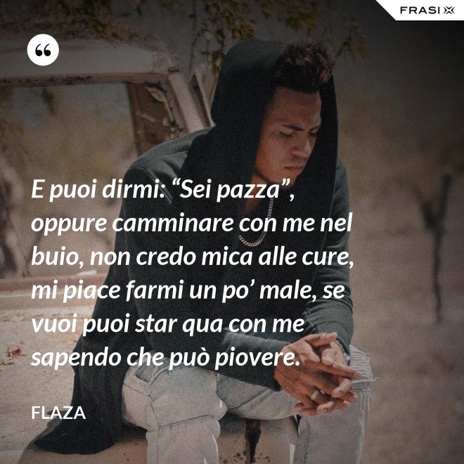 E puoi dirmi: “Sei pazza”, oppure camminare con me nel buio, non credo mica alle cure, mi piace farmi un po’ male, se vuoi puoi star qua con me sapendo che può piovere. - Flaza