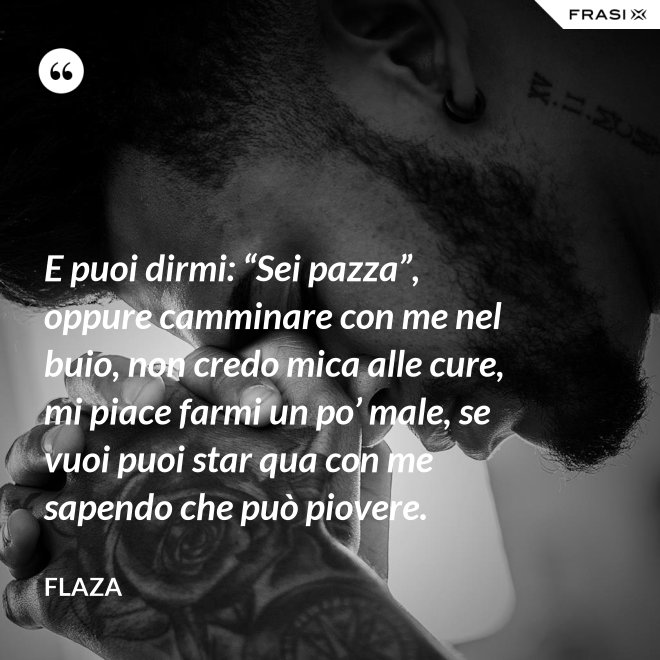 E puoi dirmi: “Sei pazza”, oppure camminare con me nel buio, non credo mica alle cure, mi piace farmi un po’ male, se vuoi puoi star qua con me sapendo che può piovere. - Flaza
