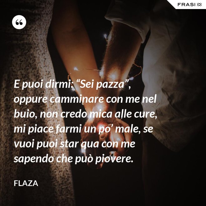 E puoi dirmi: “Sei pazza”, oppure camminare con me nel buio, non credo mica alle cure, mi piace farmi un po’ male, se vuoi puoi star qua con me sapendo che può piovere. - Flaza