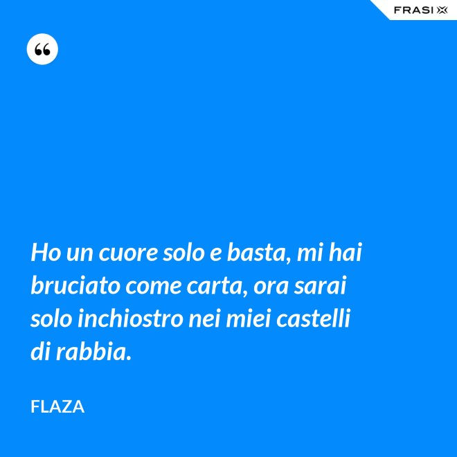 Ho un cuore solo e basta, mi hai bruciato come carta, ora sarai solo inchiostro nei miei castelli di rabbia. - Flaza