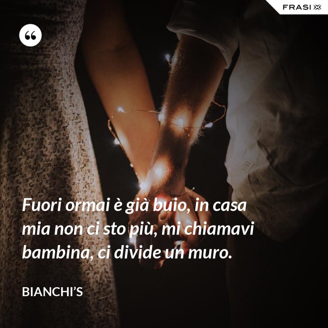 Fuori ormai è già buio, in casa mia non ci sto più, mi chiamavi bambina, ci divide un muro. - Bianchi’s