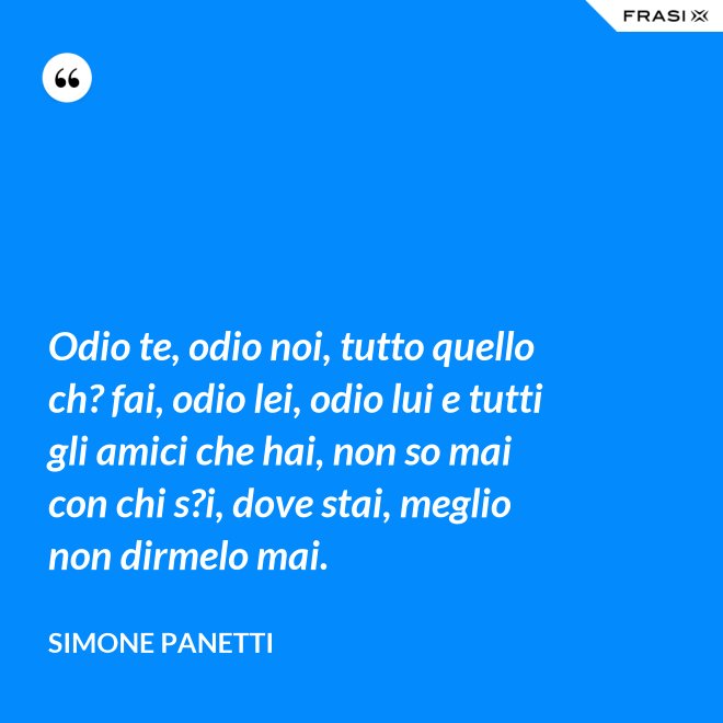Odio te, odio noi, tutto quello ch? fai, odio lei, odio lui e tutti gli amici che hai, non so mai con chi s?i, dove stai, meglio non dirmelo mai. - Simone Panetti