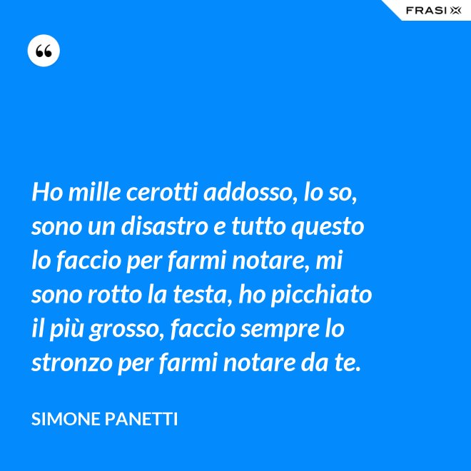 Ho mille cerotti addosso, lo so, sono un disastro e tutto questo lo faccio per farmi notare, mi sono rotto la testa, ho picchiato il più grosso, faccio sempre lo stronzo per farmi notare da te. - Simone Panetti