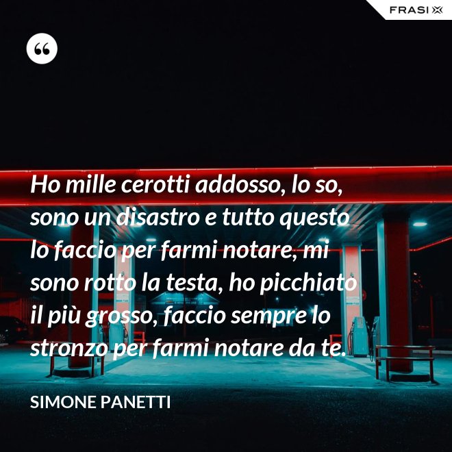 Ho mille cerotti addosso, lo so, sono un disastro e tutto questo lo faccio per farmi notare, mi sono rotto la testa, ho picchiato il più grosso, faccio sempre lo stronzo per farmi notare da te. - Simone Panetti