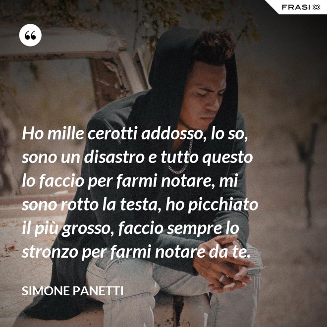 Ho mille cerotti addosso, lo so, sono un disastro e tutto questo lo faccio per farmi notare, mi sono rotto la testa, ho picchiato il più grosso, faccio sempre lo stronzo per farmi notare da te. - Simone Panetti