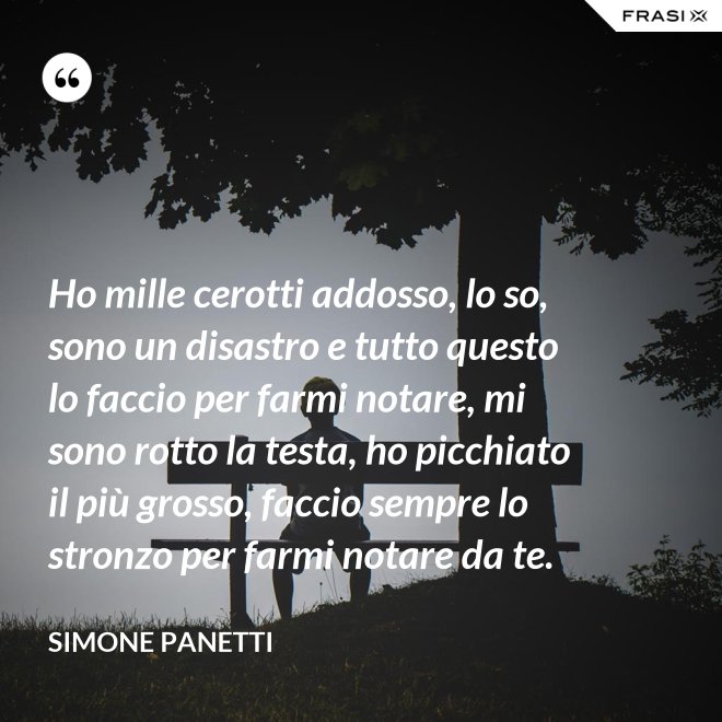 Ho mille cerotti addosso, lo so, sono un disastro e tutto questo lo faccio per farmi notare, mi sono rotto la testa, ho picchiato il più grosso, faccio sempre lo stronzo per farmi notare da te. - Simone Panetti