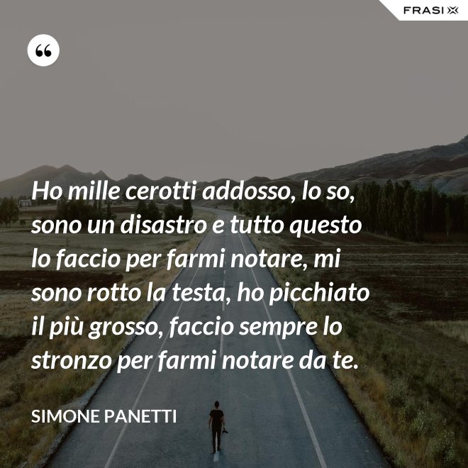 Ho mille cerotti addosso, lo so, sono un disastro e tutto questo lo faccio per farmi notare, mi sono rotto la testa, ho picchiato il più grosso, faccio sempre lo stronzo per farmi notare da te. - Simone Panetti