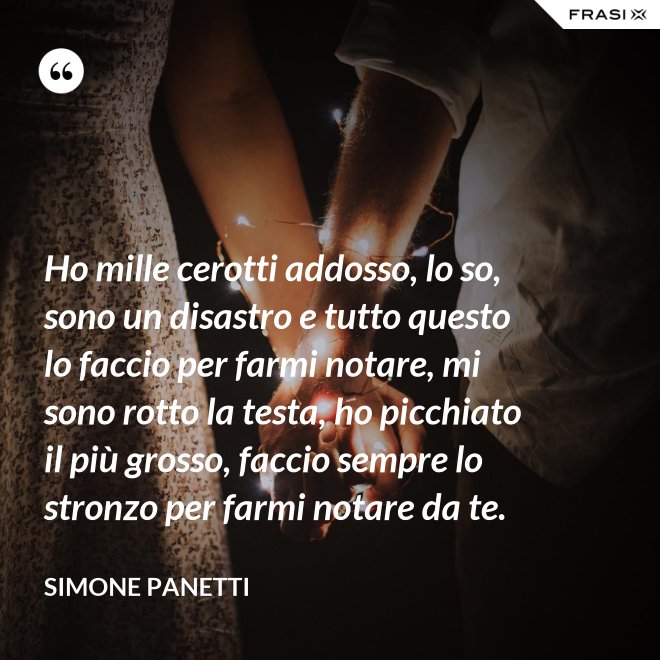 Ho mille cerotti addosso, lo so, sono un disastro e tutto questo lo faccio per farmi notare, mi sono rotto la testa, ho picchiato il più grosso, faccio sempre lo stronzo per farmi notare da te. - Simone Panetti