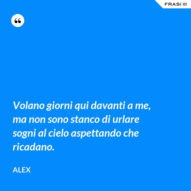 Volano giorni qui davanti a me, ma non sono stanco di urlare sogni al cielo aspettando che ricadano. - Alex