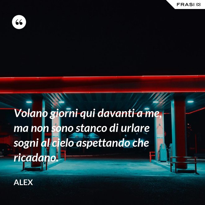 Volano giorni qui davanti a me, ma non sono stanco di urlare sogni al cielo aspettando che ricadano. - Alex
