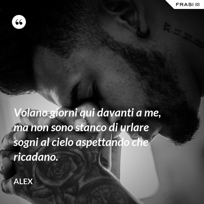 Volano giorni qui davanti a me, ma non sono stanco di urlare sogni al cielo aspettando che ricadano. - Alex