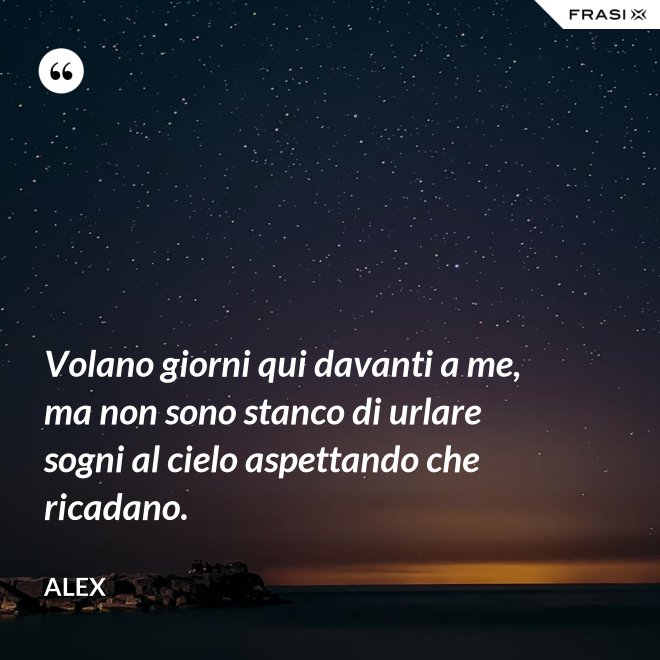 Volano giorni qui davanti a me, ma non sono stanco di urlare sogni al cielo aspettando che ricadano. - Alex