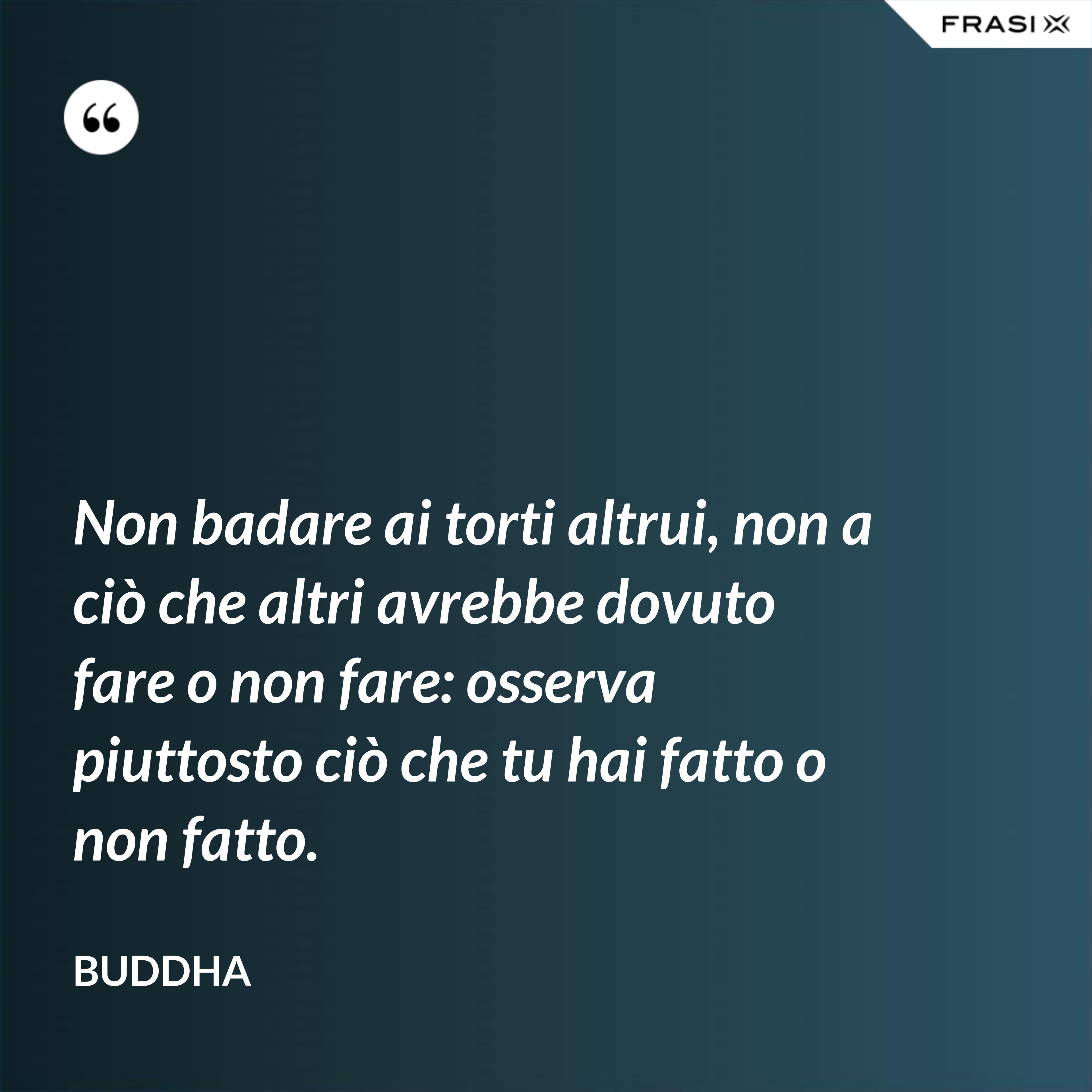 Non badare ai torti altrui, non a ciò che altri avrebbe dovuto fare o non fare: osserva piuttosto ciò che tu hai fatto o non fatto. - Buddha