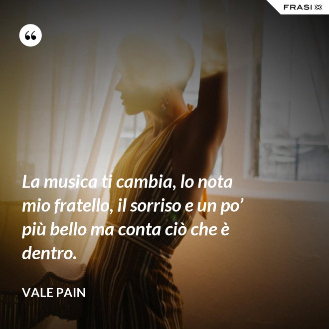 La musica ti cambia, lo nota mio fratello, il sorriso e un po’ più bello ma conta ciò che è dentro. - Vale Pain