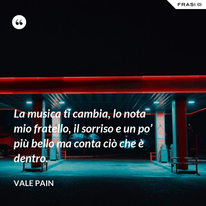 La musica ti cambia, lo nota mio fratello, il sorriso e un po’ più bello ma conta ciò che è dentro. - Vale Pain