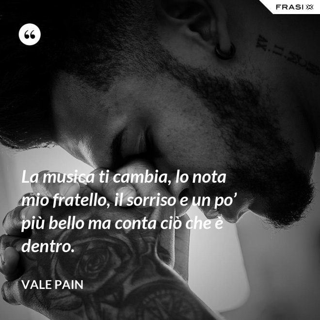 La musica ti cambia, lo nota mio fratello, il sorriso e un po’ più bello ma conta ciò che è dentro. - Vale Pain