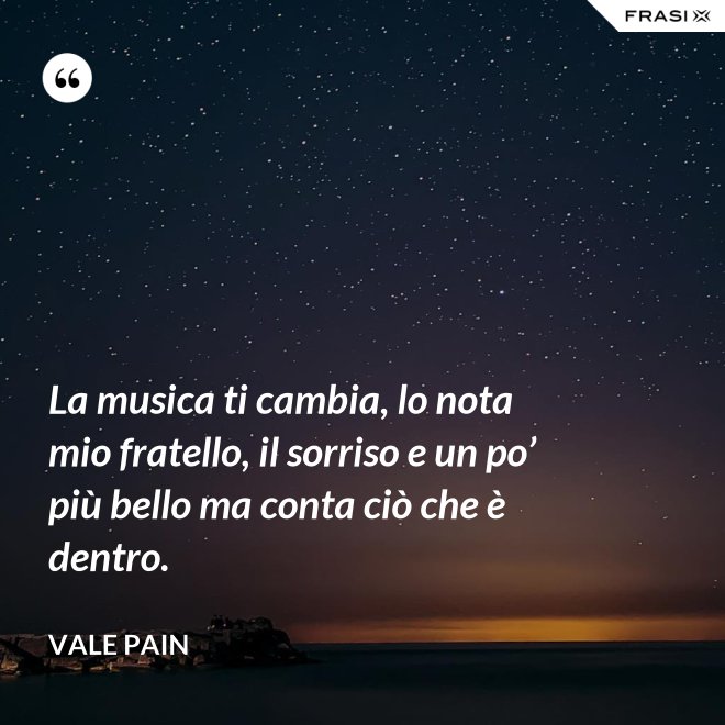 La musica ti cambia, lo nota mio fratello, il sorriso e un po’ più bello ma conta ciò che è dentro. - Vale Pain