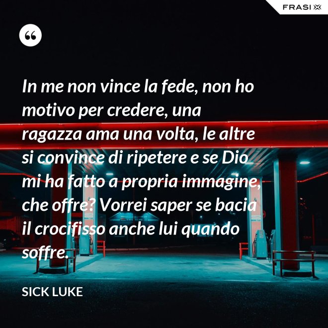 In me non vince la fede, non ho motivo per credere, una ragazza ama una volta, le altre si convince di ripetere e se Dio mi ha fatto a propria immagine, che offre? Vorrei saper se bacia il crocifisso anche lui quando soffre. - Sick Luke
