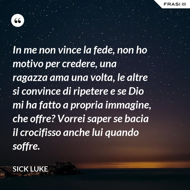 In me non vince la fede, non ho motivo per credere, una ragazza ama una volta, le altre si convince di ripetere e se Dio mi ha fatto a propria immagine, che offre? Vorrei saper se bacia il crocifisso anche lui quando soffre. - Sick Luke