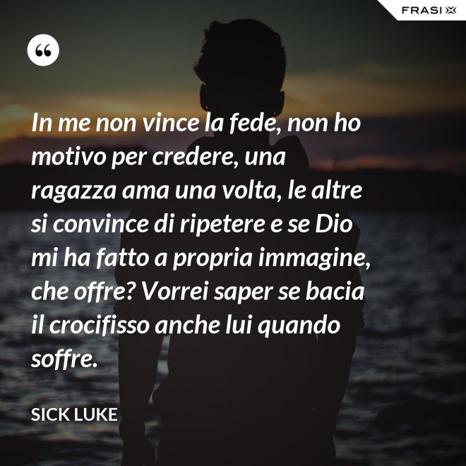 In me non vince la fede, non ho motivo per credere, una ragazza ama una volta, le altre si convince di ripetere e se Dio mi ha fatto a propria immagine, che offre? Vorrei saper se bacia il crocifisso anche lui quando soffre. - Sick Luke