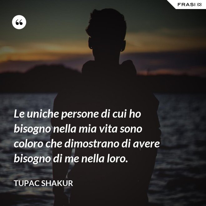 Le uniche persone di cui ho bisogno nella mia vita sono coloro che dimostrano di avere bisogno di me nella loro. - Tupac Shakur