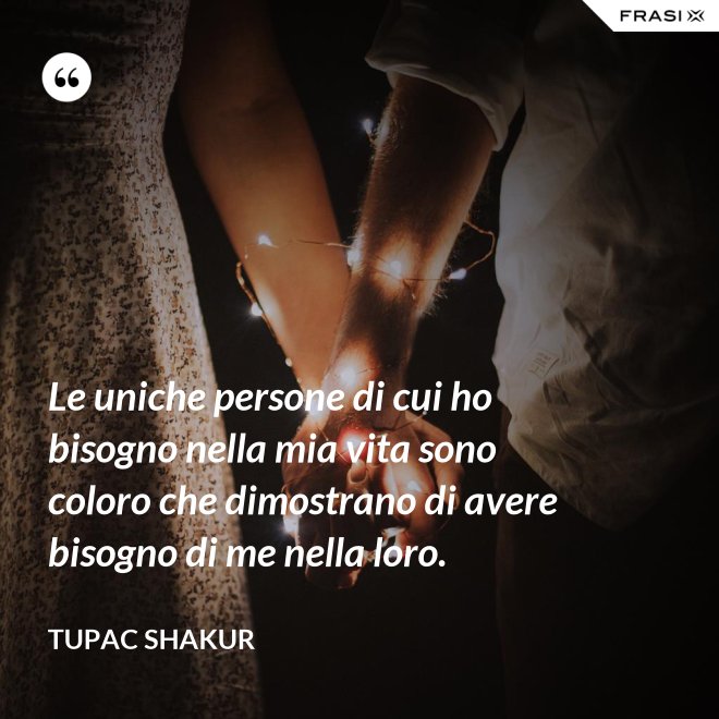 Le uniche persone di cui ho bisogno nella mia vita sono coloro che dimostrano di avere bisogno di me nella loro. - Tupac Shakur