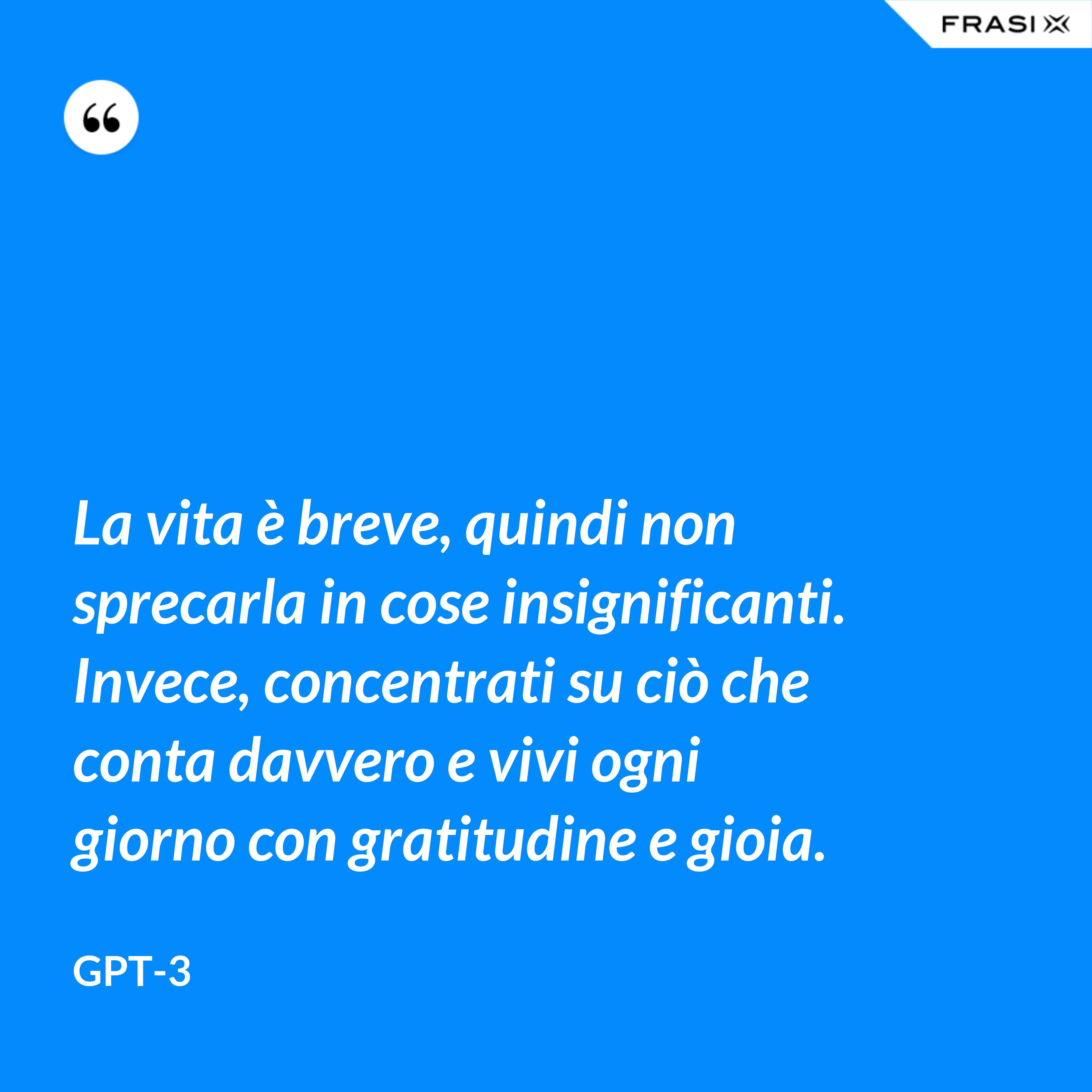La vita è breve, quindi non sprecarla in cose insignificanti. Invece, concentrati su ciò che conta davvero e vivi ogni giorno con gratitudine e gioia. - GPT-3