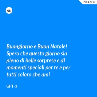 Buongiorno e Buon Natale! Spero che questo giorno sia pieno di belle sorprese e di momenti speciali per te e per tutti coloro che ami - GPT-3
