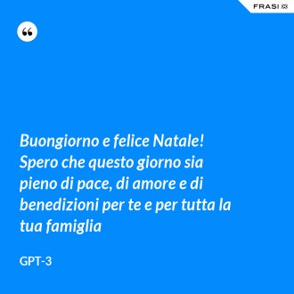 Buongiorno e felice Natale! Spero che questo giorno sia pieno di pace, di amore e di benedizioni per te e per tutta la tua famiglia - GPT-3