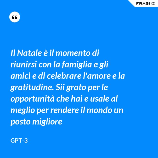 Il Natale è il momento di riunirsi con la famiglia e gli amici e di celebrare l'amore e la gratitudine. Sii grato per le opportunità che hai e usale al meglio per rendere il mondo un posto migliore - GPT-3