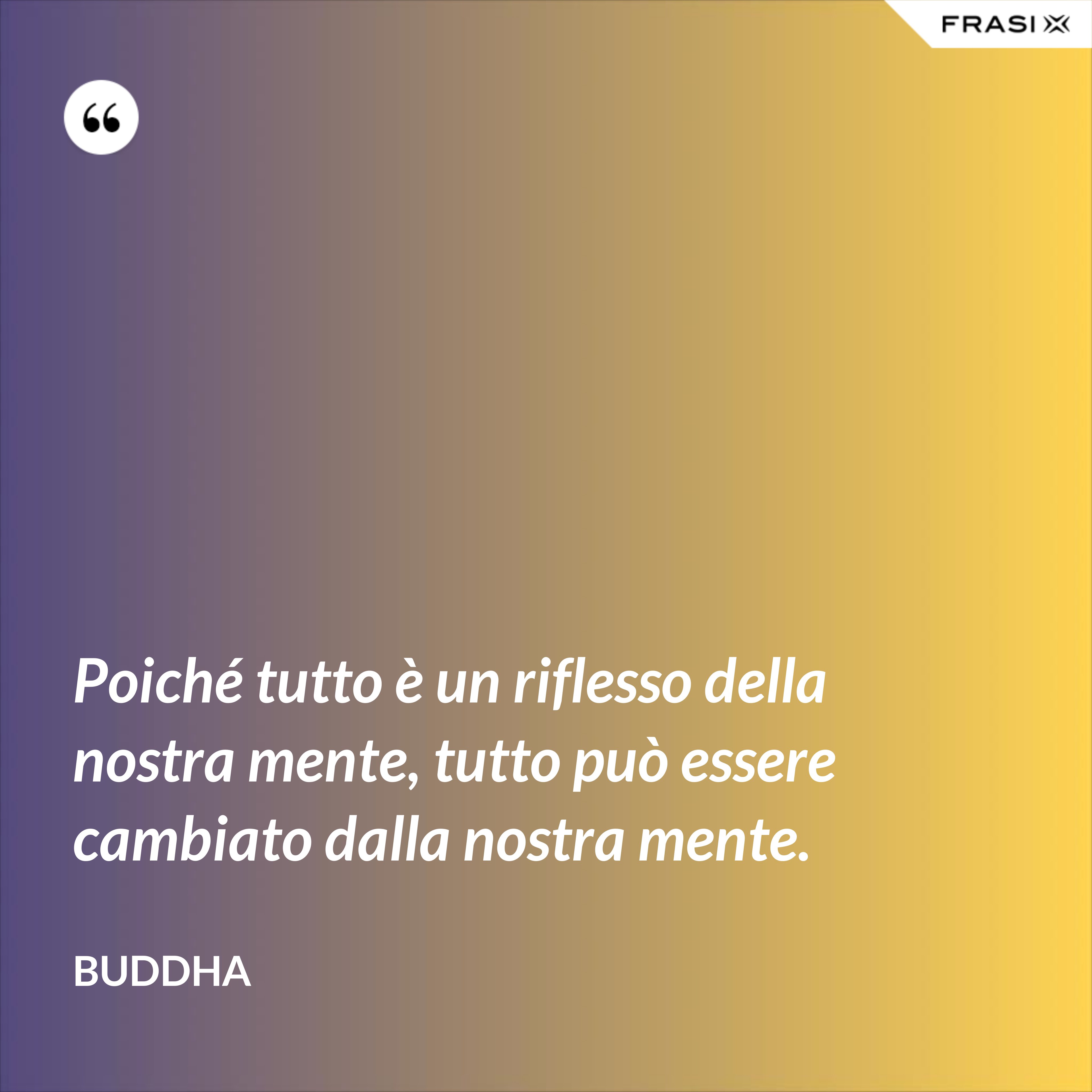 Poiché tutto è un riflesso della nostra mente, tutto può essere cambiato dalla nostra mente. - Buddha